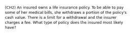 (CH2) An insured owns a life insurance policy. To be able to pay some of her medical bills, she withdraws a portion of the policy's cash value. There is a limit for a withdrawal and the insurer charges a fee. What type of policy does the insured most likely have?