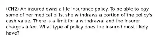 (CH2) An insured owns a life insurance policy. To be able to pay some of her medical bills, she withdraws a portion of the policy's cash value. There is a limit for a withdrawal and the insurer charges a fee. What type of policy does the insured most likely have?