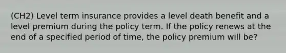 (CH2) Level term insurance provides a level death benefit and a level premium during the policy term. If the policy renews at the end of a specified period of time, the policy premium will be?