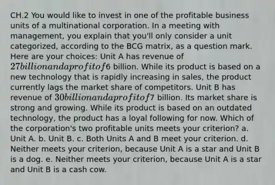 CH.2 You would like to invest in one of the profitable business units of a multinational corporation. In a meeting with management, you explain that you'll only consider a unit categorized, according to the BCG matrix, as a question mark. Here are your choices: Unit A has revenue of 27 billion and a profit of6 billion. While its product is based on a new technology that is rapidly increasing in sales, the product currently lags the market share of competitors. Unit B has revenue of 30 billion and a profit of7 billion. Its market share is strong and growing. While its product is based on an outdated technology, the product has a loyal following for now. Which of the corporation's two profitable units meets your criterion? a. Unit A. b. Unit B. c. Both Units A and B meet your criterion. d. Neither meets your criterion, because Unit A is a star and Unit B is a dog. e. Neither meets your criterion, because Unit A is a star and Unit B is a cash cow.