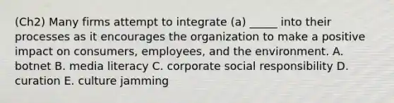 (Ch2) Many firms attempt to integrate​ (a) _____ into their processes as it encourages the organization to make a positive impact on​ consumers, employees, and the environment. A. botnet B. media literacy C. corporate social responsibility D. curation E. culture jamming