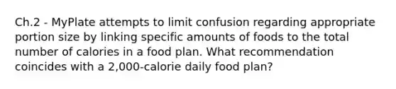 Ch.2 - MyPlate attempts to limit confusion regarding appropriate portion size by linking specific amounts of foods to the total number of calories in a food plan. What recommendation coincides with a 2,000-calorie daily food plan?