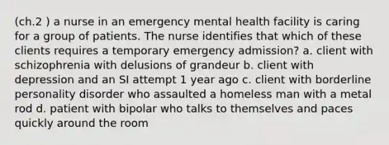 (ch.2 ) a nurse in an emergency mental health facility is caring for a group of patients. The nurse identifies that which of these clients requires a temporary emergency admission? a. client with schizophrenia with delusions of grandeur b. client with depression and an SI attempt 1 year ago c. client with borderline personality disorder who assaulted a homeless man with a metal rod d. patient with bipolar who talks to themselves and paces quickly around the room