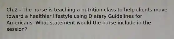 Ch.2 - The nurse is teaching a nutrition class to help clients move toward a healthier lifestyle using Dietary Guidelines for Americans. What statement would the nurse include in the session?