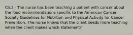 Ch.2 - The nurse has been teaching a patient with cancer about the food recommendations specific to the American Cancer Society Guidelines for Nutrition and Physical Activity for Cancer Prevention. The nurse knows that the client needs more teaching when the client makes which statement?