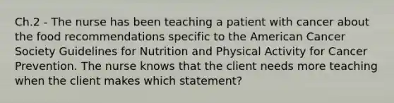 Ch.2 - The nurse has been teaching a patient with cancer about the food recommendations specific to the American Cancer Society Guidelines for Nutrition and Physical Activity for Cancer Prevention. The nurse knows that the client needs more teaching when the client makes which statement?