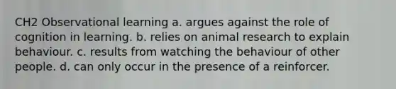 CH2 Observational learning a. argues against the role of cognition in learning. b. relies on animal research to explain behaviour. c. results from watching the behaviour of other people. d. can only occur in the presence of a reinforcer.