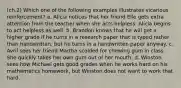 (ch.2) Which one of the following examples illustrates vicarious reinforcement? a. Alicia notices that her friend Elle gets extra attention from the teacher when she acts helpless. Alicia begins to act helpless as well. b. Brandon knows that he will get a higher grade if he turns in a research paper that is typed rather than handwritten, but he turns in a handwritten paper anyway. c. Avril sees her friend Martha scolded for chewing gum in class. She quickly takes her own gum out of her mouth. d. Winston sees how Michael gets good grades when he works hard on his mathematics homework, but Winston does not want to work that hard.