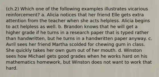 (ch.2) Which one of the following examples illustrates vicarious reinforcement? a. Alicia notices that her friend Elle gets extra attention from the teacher when she acts helpless. Alicia begins to act helpless as well. b. Brandon knows that he will get a higher grade if he turns in a research paper that is typed rather than handwritten, but he turns in a handwritten paper anyway. c. Avril sees her friend Martha scolded for chewing gum in class. She quickly takes her own gum out of her mouth. d. Winston sees how Michael gets good grades when he works hard on his mathematics homework, but Winston does not want to work that hard.