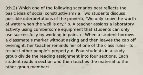 (ch.2) Which one of the following scenarios best reflects the basic idea of social constructivism? a. Two students discuss possible interpretations of the proverb, "We only know the worth of water when the well is dry." b. A teacher assigns a laboratory activity using cumbersome equipment that students can only use successfully by working in pairs. c. When a student borrows a classmate's marker without asking and then leaves the cap off overnight, her teacher reminds her of one of the class rules—to respect other people's property. d. Four students in a study group divide the reading assignment into four sections. Each student reads a section and then teaches the material to the other group members.