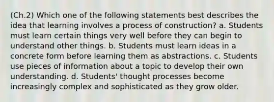 (Ch.2) Which one of the following statements best describes the idea that learning involves a process of construction? a. Students must learn certain things very well before they can begin to understand other things. b. Students must learn ideas in a concrete form before learning them as abstractions. c. Students use pieces of information about a topic to develop their own understanding. d. Students' thought processes become increasingly complex and sophisticated as they grow older.