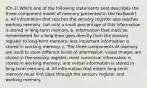 (Ch.2) Which one of the following statements best describes the three-component model of memory presented in the textbook? a. All information that reaches the sensory register also reaches working memory, but only a small percentage of this information is stored in long-term memory. b. Information that must be remembered for a long time goes directly from the sensory register to long-term memory; less important information is stored in working memory. c. The three components of memory are used to store different kinds of information: visual images are stored in the sensory register, most numerical information is stored in working memory, and verbal information is stored in long-term memory. d. All information that enters long-term memory must first pass through the sensory register and working memory.