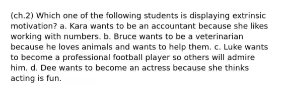 (ch.2) Which one of the following students is displaying extrinsic motivation? a. Kara wants to be an accountant because she likes working with numbers. b. Bruce wants to be a veterinarian because he loves animals and wants to help them. c. Luke wants to become a professional football player so others will admire him. d. Dee wants to become an actress because she thinks acting is fun.