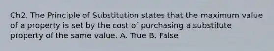 Ch2. The Principle of Substitution states that the maximum value of a property is set by the cost of purchasing a substitute property of the same value. A. True B. False