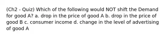 (Ch2 - Quiz) Which of the following would NOT shift the Demand for good A? a. drop in the price of good A b. drop in the price of good B c. consumer income d. change in the level of advertising of good A