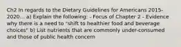 Ch2 In regards to the Dietary Guidelines for Americans 2015-2020... a) Explain the following: - Focus of Chapter 2 - Evidence why there is a need to "shift to healthier food and beverage choices" b) List nutrients that are commonly under-consumed and those of public health concern