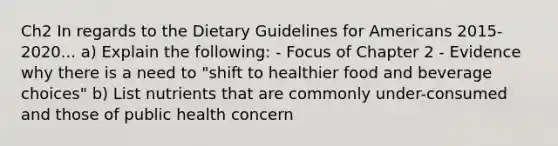 Ch2 In regards to the Dietary Guidelines for Americans 2015-2020... a) Explain the following: - Focus of Chapter 2 - Evidence why there is a need to "shift to healthier food and beverage choices" b) List nutrients that are commonly under-consumed and those of public health concern