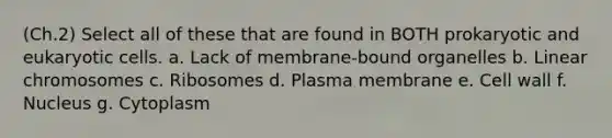 (Ch.2) Select all of these that are found in BOTH prokaryotic and eukaryotic cells. a. Lack of membrane-bound organelles b. Linear chromosomes c. Ribosomes d. Plasma membrane e. Cell wall f. Nucleus g. Cytoplasm