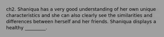 ch2. Shaniqua has a very good understanding of her own unique characteristics and she can also clearly see the similarities and differences between herself and her friends. Shaniqua displays a healthy _________.