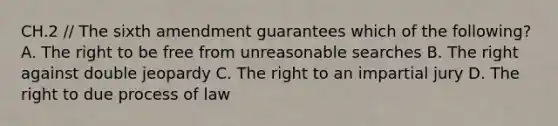 CH.2 // The sixth amendment guarantees which of the following? A. The right to be free from unreasonable searches B. The right against double jeopardy C. The right to an impartial jury D. The right to due process of law