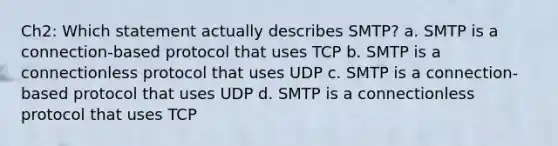 Ch2: Which statement actually describes SMTP? a. SMTP is a connection-based protocol that uses TCP b. SMTP is a connectionless protocol that uses UDP c. SMTP is a connection-based protocol that uses UDP d. SMTP is a connectionless protocol that uses TCP