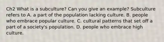 Ch2 What is a subculture? Can you give an example? Subculture refers to A. a part of the population lacking culture. B. people who embrace popular culture. C. cultural patterns that set off a part of a society's population. D. people who embrace high culture.