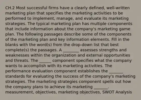 CH.2 Most successful firms have a clearly defined, well-written marketing plan that specifies the marketing activities to be performed to implement, manage, and evaluate its marketing strategies. The typical marketing plan has multiple components that include information about the company's marketing game plan. The following passages describe some of the components of the marketing plan and key information elements. Fill in the blanks with the word(s) from the drop-down list that best complete(s) the passages. A ________ assesses strengths and weaknesses within the organization and external opportunities and threats. The ______ component specifies what the company wants to accomplish with its marketing activities. The performance evaluation component establishes the _______ standards for evaluating the success of the company's marketing strategies. The marketing strategies component spells out how the company plans to achieve its marketing _______. measurement, objectives, marketing objectives, SWOT Analysis