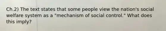 Ch.2) The text states that some people view the nation's social welfare system as a "mechanism of social control." What does this imply?