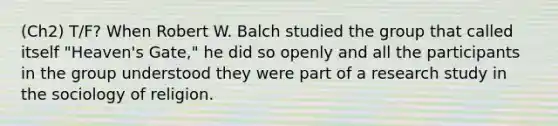 (Ch2) T/F? When Robert W. Balch studied the group that called itself "Heaven's Gate," he did so openly and all the participants in the group understood they were part of a research study in the sociology of religion.