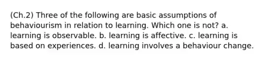 (Ch.2) Three of the following are basic assumptions of behaviourism in relation to learning. Which one is not? a. learning is observable. b. learning is affective. c. learning is based on experiences. d. learning involves a behaviour change.