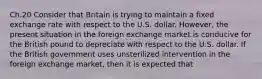 Ch.20 Consider that Britain is trying to maintain a fixed exchange rate with respect to the U.S. dollar. However, the present situation in the foreign exchange market is conducive for the British pound to depreciate with respect to the U.S. dollar. If the British government uses unsterilized intervention in the foreign exchange market, then it is expected that