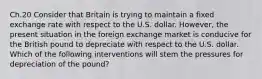 Ch.20 Consider that Britain is trying to maintain a fixed exchange rate with respect to the U.S. dollar. However, the present situation in the foreign exchange market is conducive for the British pound to depreciate with respect to the U.S. dollar. Which of the following interventions will stem the pressures for depreciation of the pound?