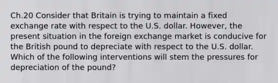 Ch.20 Consider that Britain is trying to maintain a fixed exchange rate with respect to the U.S. dollar. However, the present situation in the foreign exchange market is conducive for the British pound to depreciate with respect to the U.S. dollar. Which of the following interventions will stem the pressures for depreciation of the pound?