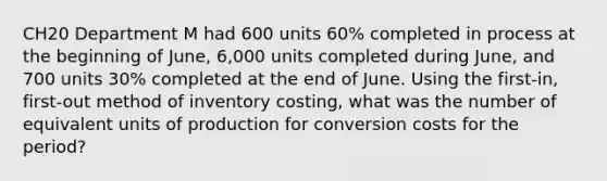 CH20 Department M had 600 units 60% completed in process at the beginning of June, 6,000 units completed during June, and 700 units 30% completed at the end of June. Using the first-in, first-out method of inventory costing, what was the number of equivalent units of production for conversion costs for the period?