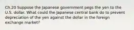 Ch.20 Suppose the Japanese government pegs the yen to the U.S. dollar. What could the Japanese central bank do to prevent depreciation of the yen against the dollar in the foreign exchange market?