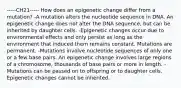 -----CH21----- How does an epigenetic change differ from a mutation? -A mutation alters the nucleotide sequence in DNA. An epigenetic change does not alter the DNA sequence, but can be inherited by daughter cells. -Epigenetic changes occur due to environmental effects and only persist as long as the environment that induced them remains constant. Mutations are permanent. -Mutations involve nucleotide sequences of only one or a few base pairs. An epigenetic change involves large regions of a chromosome, thousands of base pairs or more in length. -Mutations can be passed on to offspring or to daughter cells. Epigenetic changes cannot be inherited.