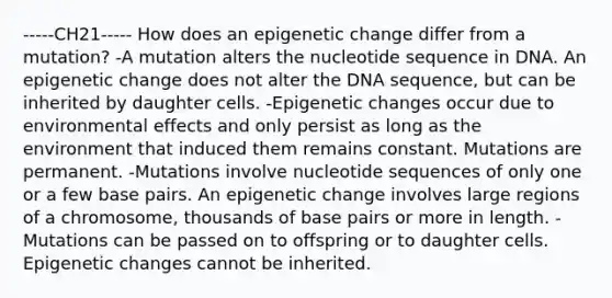 -----CH21----- How does an epigenetic change differ from a mutation? -A mutation alters the nucleotide sequence in DNA. An epigenetic change does not alter the DNA sequence, but can be inherited by daughter cells. -Epigenetic changes occur due to environmental effects and only persist as long as the environment that induced them remains constant. Mutations are permanent. -Mutations involve nucleotide sequences of only one or a few base pairs. An epigenetic change involves large regions of a chromosome, thousands of base pairs or more in length. -Mutations can be passed on to offspring or to daughter cells. Epigenetic changes cannot be inherited.