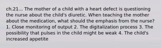 ch.21... The mother of a child with a heart defect is questioning the nurse about the child's diuretic. When teaching the mother about the medication, what should the emphasis from the nurse? 1. Close monitoring of output 2. The digitalization process 3. The possibility that pulses in the child might be weak 4. The child's increased appetite