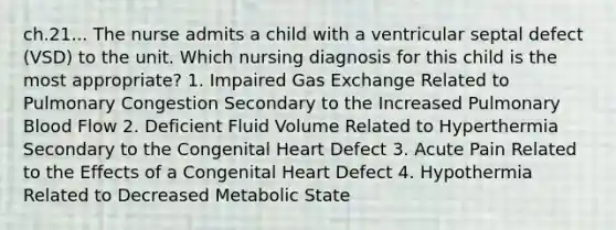 ch.21... The nurse admits a child with a ventricular septal defect (VSD) to the unit. Which nursing diagnosis for this child is the most appropriate? 1. Impaired Gas Exchange Related to Pulmonary Congestion Secondary to the Increased Pulmonary Blood Flow 2. Deficient Fluid Volume Related to Hyperthermia Secondary to the Congenital Heart Defect 3. Acute Pain Related to the Effects of a Congenital Heart Defect 4. Hypothermia Related to Decreased Metabolic State