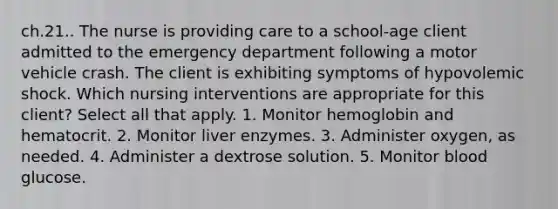 ch.21.. The nurse is providing care to a school-age client admitted to the emergency department following a motor vehicle crash. The client is exhibiting symptoms of hypovolemic shock. Which nursing interventions are appropriate for this client? Select all that apply. 1. Monitor hemoglobin and hematocrit. 2. Monitor liver enzymes. 3. Administer oxygen, as needed. 4. Administer a dextrose solution. 5. Monitor blood glucose.