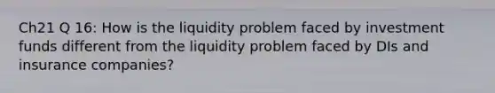 Ch21 Q 16: How is the liquidity problem faced by investment funds different from the liquidity problem faced by DIs and insurance companies?