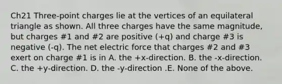 Ch21 Three-point charges lie at the vertices of an equilateral triangle as shown. All three charges have the same magnitude, but charges #1 and #2 are positive (+q) and charge #3 is negative (-q). The net electric force that charges #2 and #3 exert on charge #1 is in A. the +x-direction. B. the -x-direction. C. the +y-direction. D. the -y-direction .E. None of the above.