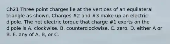 Ch21 Three-point charges lie at the vertices of an equilateral triangle as shown. Charges #2 and #3 make up an electric dipole. The net electric torque that charge #1 exerts on the dipole is A. clockwise. B. counterclockwise. C. zero. D. either A or B. E. any of A, B, or C.