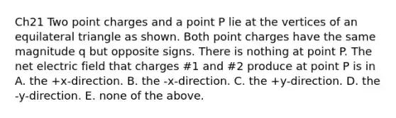 Ch21 Two point charges and a point P lie at the vertices of an equilateral triangle as shown. Both point charges have the same magnitude q but opposite signs. There is nothing at point P. The net electric field that charges #1 and #2 produce at point P is in A. the +x-direction. B. the -x-direction. C. the +y-direction. D. the -y-direction. E. none of the above.