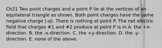 Ch21 Two point charges and a point P lie at the vertices of an equilateral triangle as shown. Both point charges have the same negative charge (-q). There is nothing at point P. The net electric field that charges #1 and #2 produce at point P is in A. the +x-direction. B. the -x-direction. C. the +y-direction. D. the -y-direction. E. none of the above.