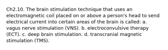 Ch2.10. The brain stimulation technique that uses an electromagnetic coil placed on or above a person's head to send electrical current into certain areas of the brain is called: a. vagus nerve stimulation (VNS). b. electroconvulsive therapy (ECT). c. deep brain stimulation. d. transcranial magnetic stimulation (TMS).