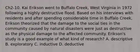 Ch2-10. Kai Erikson went to Buffalo Creek, West Virginia in 1972 following a highly destructive flood. Based on his interviews with residents and after spending considerable time in Buffalo Creek, Erikson theorized that the damage to the social ties in the community caused by natural disasters were just as destructive as the physical damage to the affected community. Erikson's study is a good example of what kind of research? A. descriptive B. exploratory C. inductive D. deductive