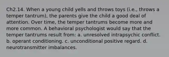 Ch2.14. When a young child yells and throws toys (i.e., throws a temper tantrum), the parents give the child a good deal of attention. Over time, the temper tantrums become more and more common. A behavioral psychologist would say that the temper tantrums result from: a. unresolved intrapsychic conflict. b. operant conditioning. c. unconditional positive regard. d. neurotransmitter imbalances.