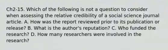 Ch2-15. Which of the following is not a question to consider when assessing the relative credibility of a social science journal article. A. How was the report reviewed prior to its publication or release? B. What is the author's reputation? C. Who funded the research? D. How many researchers were involved in the research?