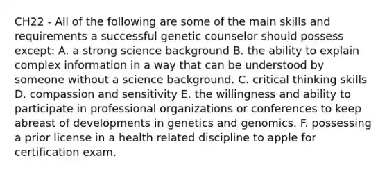 CH22 - All of the following are some of the main skills and requirements a successful genetic counselor should possess except: A. a strong science background B. the ability to explain complex information in a way that can be understood by someone without a science background. C. critical thinking skills D. compassion and sensitivity E. the willingness and ability to participate in professional organizations or conferences to keep abreast of developments in genetics and genomics. F. possessing a prior license in a health related discipline to apple for certification exam.